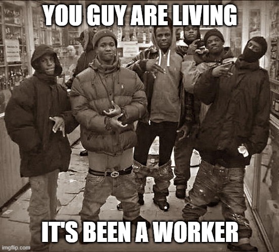 It's a worker for them | YOU GUY ARE LIVING; IT'S BEEN A WORKER | image tagged in all my homies hate,memes | made w/ Imgflip meme maker