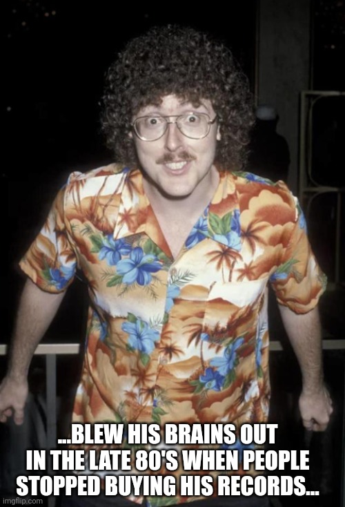 Dare to be Stupid? | ...BLEW HIS BRAINS OUT IN THE LATE 80'S WHEN PEOPLE STOPPED BUYING HIS RECORDS... | image tagged in koth,king of the hill,weird al yankovic,weird al,memes,blow my mind | made w/ Imgflip meme maker