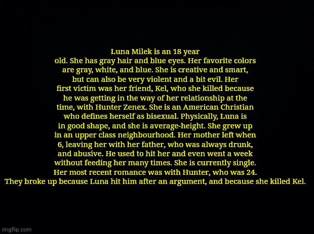 Some OC backstory shit | Luna Milek is an 18 year old. She has gray hair and blue eyes. Her favorite colors are gray, white, and blue. She is creative and smart, but can also be very violent and a bit evil. Her first victim was her friend, Kel, who she killed because he was getting in the way of her relationship at the time, with Hunter Zenex. She is an American Christian who defines herself as bisexual. Physically, Luna is in good shape, and she is average-height. She grew up in an upper class neighbourhood. Her mother left when 6, leaving her with her father, who was always drunk, and abusive. He used to hit her and even went a week without feeding her many times. She is currently single. Her most recent romance was with Hunter, who was 24. They broke up because Luna hit him after an argument, and because she killed Kel. | image tagged in black background | made w/ Imgflip meme maker