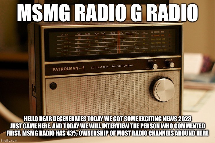 Old Timey Radio | MSMG RADIO G RADIO; HELLO DEAR DEGENERATES TODAY WE GOT SOME EXCITING NEWS 2023 JUST CAME HERE. AND TODAY WE WILL INTERVIEW THE PERSON WHO COMMENTED FIRST. MSMG RADIO HAS 43% OWNERSHIP OF MOST RADIO CHANNELS AROUND HERE | image tagged in old timey radio | made w/ Imgflip meme maker