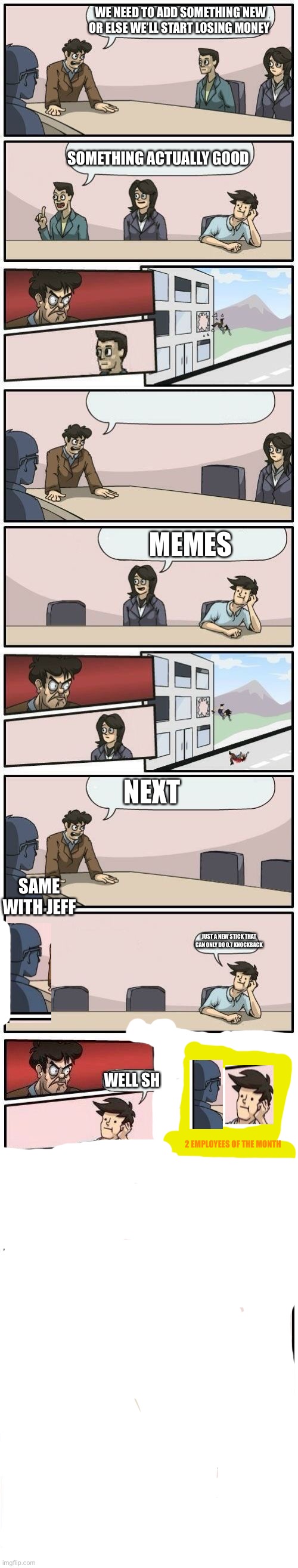 The most unexpected ending | WE NEED TO ADD SOMETHING NEW OR ELSE WE’LL START LOSING MONEY; SOMETHING ACTUALLY GOOD; MEMES; NEXT; SAME WITH JEFF; JUST A NEW STICK THAT CAN ONLY DO 0.7 KNOCKBACK; WELL SH; 2 EMPLOYEES OF THE MONTH | image tagged in boardroom meeting suggestions extended | made w/ Imgflip meme maker