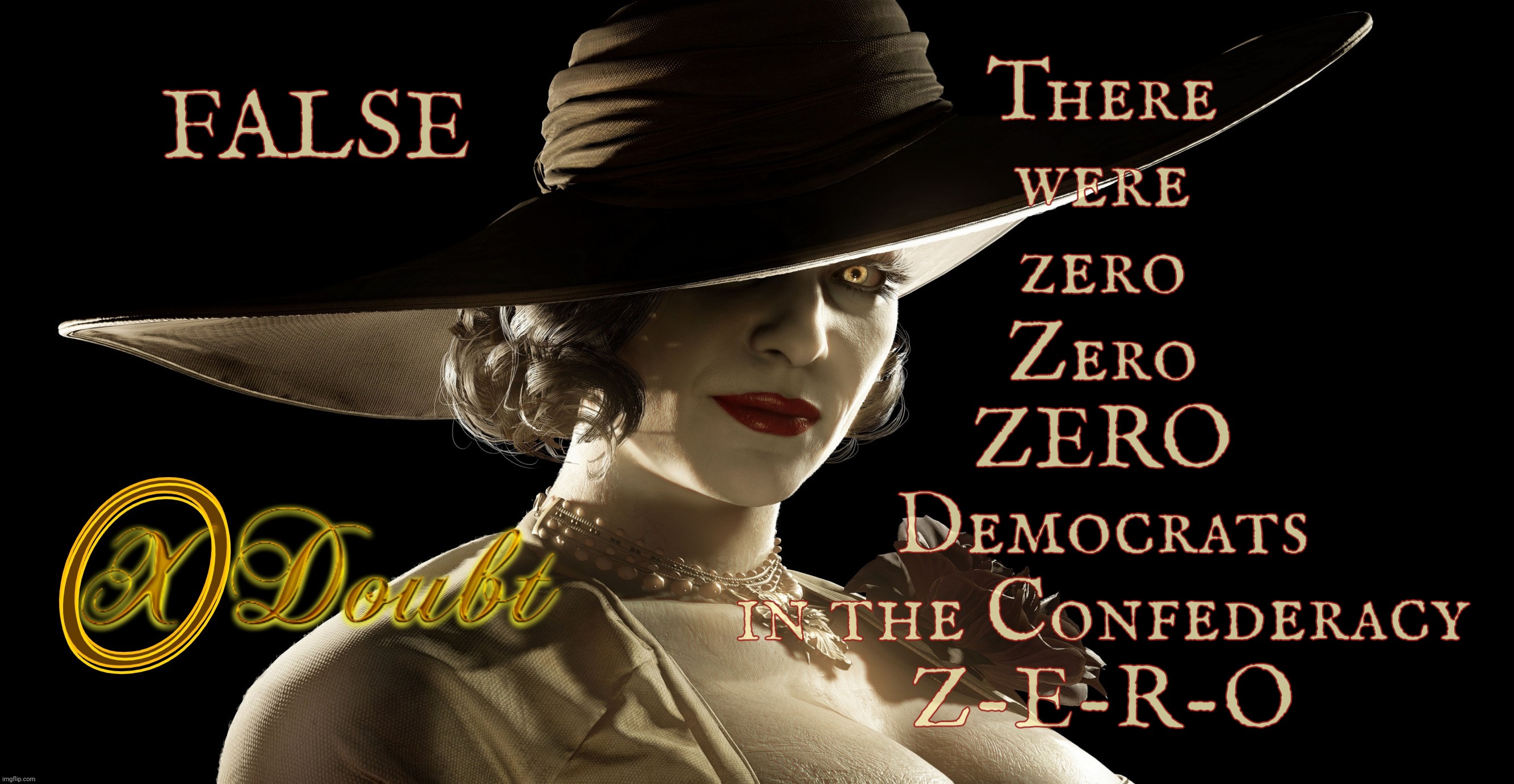 There were no Democrats in the Confederacy because the Confederacy had no political parties. It did have Southerners though. | There
were
zero
Zero
ZERO
Democrats
in the Confederacy
Z-E-R-O; FALSE | image tagged in lady dimitrescu press x to doubt,no democrats in the confederacy,no political parties in the confederacy,read a book | made w/ Imgflip meme maker