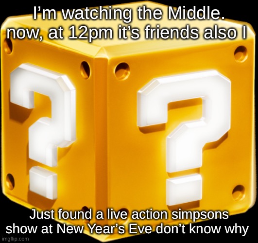 Mario ? Block | I’m watching the Middle. now, at 12pm it’s friends also I; Just found a live action simpsons show at New Year’s Eve don’t know why | image tagged in mario block | made w/ Imgflip meme maker