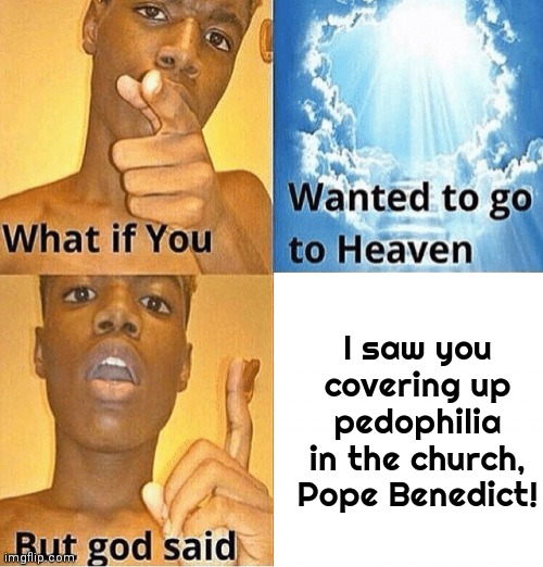 John Paul II is waiting for him in hell. | I saw you covering up pedophilia in the church, Pope Benedict! | image tagged in what if you wanted to go to heaven but god said,scandal,catholic church,child abuse | made w/ Imgflip meme maker