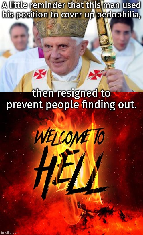 John Paul II is waiting for him down there. | A little reminder that this man used
his position to cover up pedophilia, then resigned to prevent people finding out. | image tagged in pope benedict xvi,welcome to hell,child abuse,catholic church,scandal | made w/ Imgflip meme maker