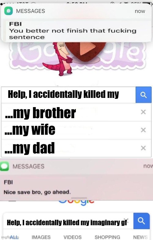 Idk why I'm creating this meme | Help, I accidentally killed my; ...my brother; ...my wife; ...my dad; Help, I accidentally killed my imaginary gf | image tagged in fbi you better not finish,fbi text | made w/ Imgflip meme maker