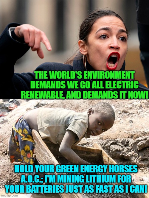 Leftist environmental . . . demands. | THE WORLD'S ENVIRONMENT DEMANDS WE GO ALL ELECTRIC RENEWABLE, AND DEMANDS IT NOW! HOLD YOUR GREEN ENERGY HORSES A.O.C.; I'M MINING LITHIUM FOR YOUR BATTERIES JUST AS FAST AS I CAN! | image tagged in lithium | made w/ Imgflip meme maker