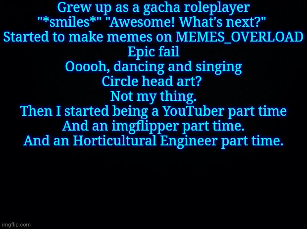 Black background | Grew up as a gacha roleplayer
"*smiles*" "Awesome! What's next?" 
Started to make memes on MEMES_OVERLOAD
Epic fail
Ooooh, dancing and singing
Circle head art? 
Not my thing.
Then I started being a YouTuber part time
And an imgflipper part time.
And an Horticultural Engineer part time. | image tagged in black background | made w/ Imgflip meme maker