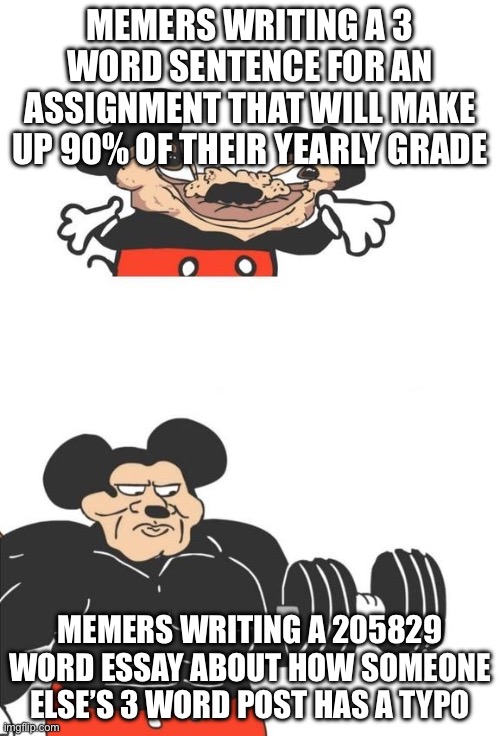 ah yes the Internet | MEMERS WRITING A 3 WORD SENTENCE FOR AN ASSIGNMENT THAT WILL MAKE UP 90% OF THEIR YEARLY GRADE; MEMERS WRITING A 205829 WORD ESSAY ABOUT HOW SOMEONE ELSE’S 3 WORD POST HAS A TYPO | image tagged in buff mickey mouse | made w/ Imgflip meme maker