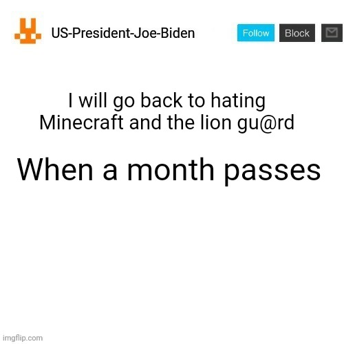 US-President-Joe-Biden announcement template orange bunny icon | I will go back to hating Minecraft and the lion gu@rd; When a month passes | image tagged in us-president-joe-biden announcement template orange bunny icon,us-president-joe-biden | made w/ Imgflip meme maker
