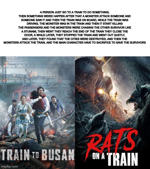 A PERSON JUST GO TO A TRAIN TO DO SOMETHING, THEN SOMETHING WEIRD HAPPEN AFTER THAT A MONSTER ATTACK SOMEONE AND SOMEONE SAW IT AND THEN THE TRAIN WAS ON BOARD, WHILE THE TRAIN WAS DRIVING, THE MONSTER WAS IN THE TRAIN AND THEN IT START KILLING THE PASSENGERS AND THE MONSTERS WERE CHASING THE OTHER SURVIVOR LIKE A STUNAMI, THEN WENT THEY REACH THE END OF THE TRAIN THEY CLOSE THE DOOR, A WHILE LATER, THEY STOPPED THE TRAIN AND WENT OUT QUETLY, AND LATER, THEY FOUND THAT THE CITIES WERE DESTROYED, AND THEN THE MONSTERS ATTACK THE TRAIN, AND THE MAIN CHARACTER HAVE TO SACRIFICE TO SAVE THE SURVIVORS | made w/ Imgflip meme maker