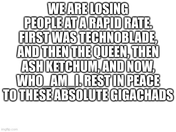 So long | WE ARE LOSING PEOPLE AT A RAPID RATE. FIRST WAS TECHNOBLADE, AND THEN THE QUEEN, THEN ASH KETCHUM, AND NOW, WHO_AM_I. REST IN PEACE TO THESE ABSOLUTE GIGACHADS | image tagged in blank white template,rest in peace | made w/ Imgflip meme maker
