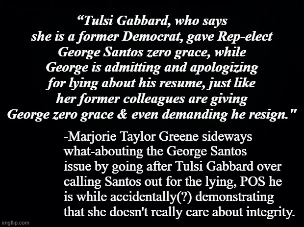 Admitting, apologizing for lying after getting caught is not a substitute honesty, individual integrity. | “Tulsi Gabbard, who says she is a former Democrat, gave Rep-elect George Santos zero grace, while George is admitting and apologizing for lying about his resume, just like her former colleagues are giving George zero grace & even demanding he resign."; -Marjorie Taylor Greene sideways what-abouting the George Santos issue by going after Tulsi Gabbard over calling Santos out for the lying, POS he is while accidentally(?) demonstrating that she doesn't really care about integrity. | image tagged in gop hypocrite,mtg,can't make this stuff up,liars | made w/ Imgflip meme maker