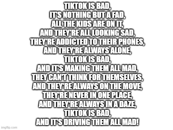 TIKTOK IS BAD,
IT'S NOTHING BUT A FAD,
ALL THE KIDS ARE ON IT,
AND THEY'RE ALL LOOKING SAD,
THEY'RE ADDICTED TO THEIR PHONES,
AND THEY'RE ALWAYS ALONE,
TIKTOK IS BAD,
AND IT'S MAKING THEM ALL MAD,
THEY CAN'T THINK FOR THEMSELVES,
AND THEY'RE ALWAYS ON THE MOVE,
THEY'RE NEVER IN ONE PLACE,
AND THEY'RE ALWAYS IN A DAZE,
TIKTOK IS BAD,
AND IT'S DRIVING THEM ALL MAD! | made w/ Imgflip meme maker