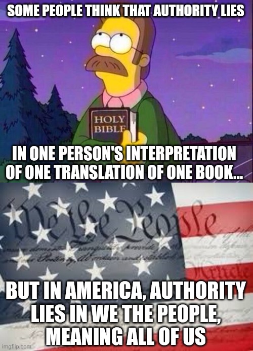 And if Christian fundamentalist extremists don't like it, they're free to move to Iran. | SOME PEOPLE THINK THAT AUTHORITY LIES; IN ONE PERSON'S INTERPRETATION OF ONE TRANSLATION OF ONE BOOK... BUT IN AMERICA, AUTHORITY
LIES IN WE THE PEOPLE,
MEANING ALL OF US | image tagged in ned flanders and bible,we the people,christianity,religion,iran,america | made w/ Imgflip meme maker