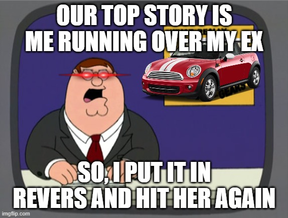 Peters Ex Girlfreind | OUR TOP STORY IS ME RUNNING OVER MY EX; SO, I PUT IT IN REVERS AND HIT HER AGAIN | image tagged in memes,peter griffin news | made w/ Imgflip meme maker