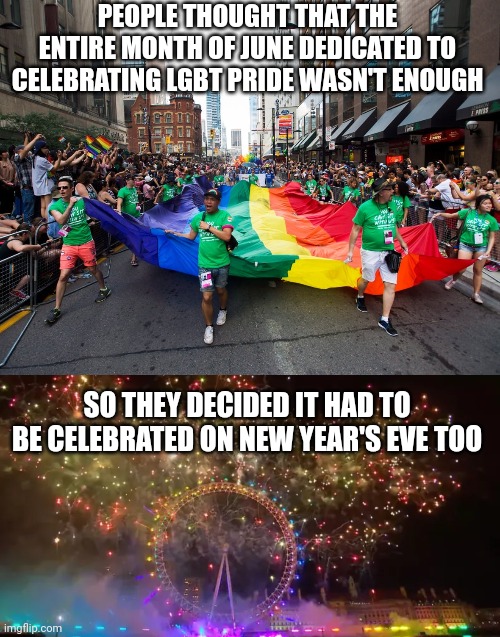 When you're celebrated on a night that isn't even near pride month, you have no grounds to call yourself an "oppressed minority" | PEOPLE THOUGHT THAT THE ENTIRE MONTH OF JUNE DEDICATED TO CELEBRATING LGBT PRIDE WASN'T ENOUGH; SO THEY DECIDED IT HAD TO BE CELEBRATED ON NEW YEAR'S EVE TOO | image tagged in lgbtq,gay pride,new years eve,liberal logic,political correctness,sjws | made w/ Imgflip meme maker