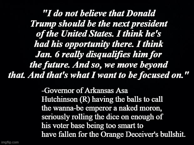 Arkansas doesn't exactly have a sterling reputation for intellectual prowess so this could be Hutchinson's last term in office. | "I do not believe that Donald Trump should be the next president of the United States. I think he's had his opportunity there. I think Jan. 6 really disqualifies him for the future. And so, we move beyond that. And that's what I want to be focused on."; -Governor of Arkansas Asa Hutchinson (R) having the balls to call the wanna-be emperor a naked moron, seriously rolling the dice on enough of his voter base being too smart to have fallen for the Orange Deceiver's bullshit. | image tagged in black background,trump unfit unqualified dangerous | made w/ Imgflip meme maker