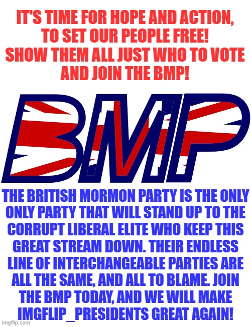 Would you like to join the battle to save IMGFLIP_PRESIDENTS? Then follow our official stream here: https://imgflip.com/m/BMP | IT'S TIME FOR HOPE AND ACTION,
TO SET OUR PEOPLE FREE!
SHOW THEM ALL JUST WHO TO VOTE
AND JOIN THE BMP! THE BRITISH MORMON PARTY IS THE ONLY
ONLY PARTY THAT WILL STAND UP TO THE
CORRUPT LIBERAL ELITE WHO KEEP THIS
GREAT STREAM DOWN. THEIR ENDLESS
LINE OF INTERCHANGEABLE PARTIES ARE
ALL THE SAME, AND ALL TO BLAME. JOIN
THE BMP TODAY, AND WE WILL MAKE
IMGFLIP_PRESIDENTS GREAT AGAIN! | image tagged in british mormon party logo,memes,woman yelling at cat,blank white template | made w/ Imgflip meme maker