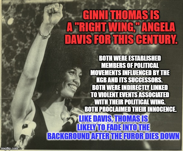 Clarence Thomas' Right-Wing activism precedes his wife's extremist tweets. | GINNI THOMAS IS A "RIGHT WING," ANGELA DAVIS FOR THIS CENTURY. BOTH WERE ESTABLISHED MEMBERS OF POLITICAL MOVEMENTS INFLUENCED BY THE KGB AND ITS SUCCESSORS.  BOTH WERE INDIRECTLY LINKED TO VIOLENT EVENTS ASSOCIATED WITH THEIR POLITICAL WING.  BOTH PROCLAIMED THEIR INNOCENCE. LIKE DAVIS, THOMAS IS LIKELY TO FADE INTO THE BACKGROUND AFTER THE FUROR DIES DOWN | image tagged in politics | made w/ Imgflip meme maker