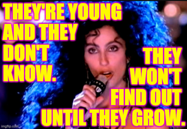 Cher If I Could Turn Back Time | THEY'RE YOUNG
AND THEY
DON'T
KNOW. THEY 
WON'T 
FIND OUT 
UNTIL THEY GROW. | image tagged in cher if i could turn back time | made w/ Imgflip meme maker