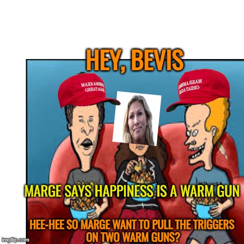 Happiness is a warm gun | HEY, BEVIS; MARGE SAYS HAPPINESS IS A WARM GUN; HEE-HEE SO MARGE WANT TO PULL THE TRIGGERS 
ON TWO WARM GUNS? | image tagged in maga,mtg,political meme,funny meme | made w/ Imgflip meme maker