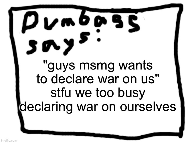 idk | "guys msmg wants to declare war on us" stfu we too busy declaring war on ourselves | image tagged in idk | made w/ Imgflip meme maker