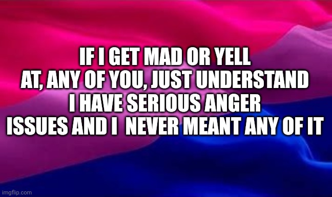 bi flag waving | IF I GET MAD OR YELL AT, ANY OF YOU, JUST UNDERSTAND I HAVE SERIOUS ANGER ISSUES AND I  NEVER MEANT ANY OF IT | image tagged in bi flag waving | made w/ Imgflip meme maker