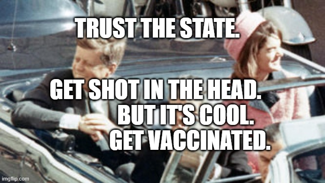 Never Forget JFK | TRUST THE STATE. GET SHOT IN THE HEAD.               BUT IT'S COOL.                GET VACCINATED. | image tagged in never forget jfk | made w/ Imgflip meme maker