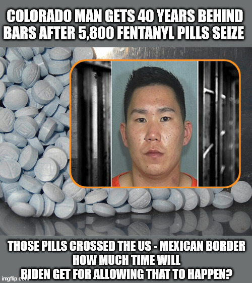 COLORADO MAN GETS 40 YEARS BEHIND BARS AFTER 5,800 FENTANYL PILLS SEIZE; THOSE PILLS CROSSED THE US - MEXICAN BORDER
HOW MUCH TIME WILL BIDEN GET FOR ALLOWING THAT TO HAPPEN? | image tagged in fentanyl,biden | made w/ Imgflip meme maker