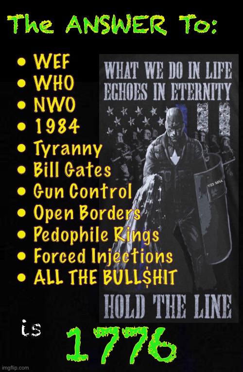 We Know the Answer | The ANSWER To:; • WEF
• WHO
• NWO
• 1984
• Tyranny
• Bill Gates
• Gun Control
• Open Borders
• Pedophile Rings 
• Forced Injections
• ALL THE BULL$HIT; 1/23  MRA; 1776; is | image tagged in memes,its all bvllshit,many questions,one answer,this is america,americans must respond as americans | made w/ Imgflip meme maker