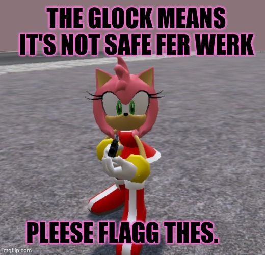 Amy rose with a glock | THE GLOCK MEANS IT'S NOT SAFE FER WERK; PLEESE FLAGG THES. | image tagged in amy rose with a shotgun,stop it get some help,msmg,lore | made w/ Imgflip meme maker