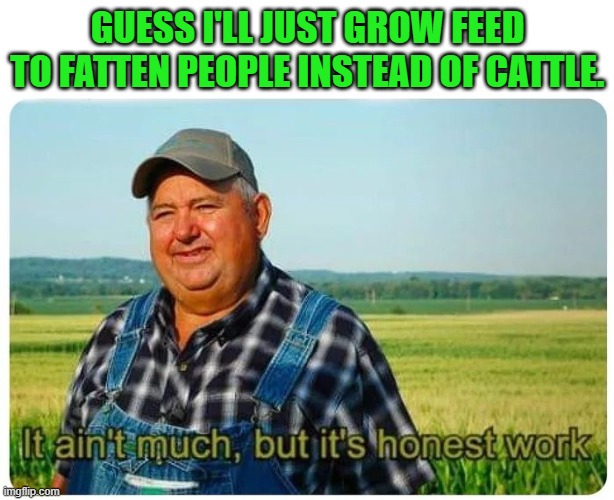 Honest work | GUESS I'LL JUST GROW FEED TO FATTEN PEOPLE INSTEAD OF CATTLE. | image tagged in honest work | made w/ Imgflip meme maker