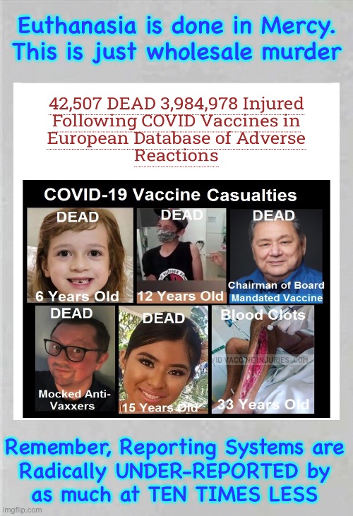 These are real People.  Every one of them. | Euthanasia is done in Mercy.
This is just wholesale murder; Remember, Reporting Systems are
Radically UNDER-REPORTED by
as much at TEN TIMES LESS | image tagged in memes,all for what,the whims of rich evil leftists,this is worldwide,wake up people u cant be ok with this,fjb voters | made w/ Imgflip meme maker