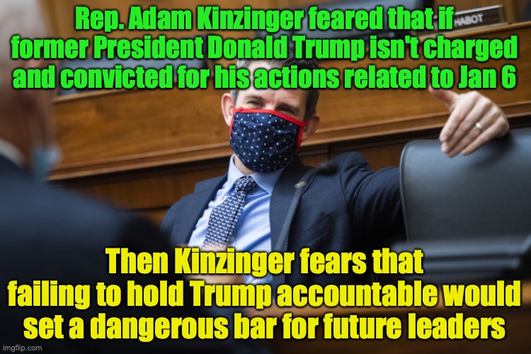 A proud neoconservative speaks for the average American wanting to be POTUS | Rep. Adam Kinzinger feared that if former President Donald Trump isn't charged and convicted for his actions related to Jan 6; Then Kinzinger fears that failing to hold Trump accountable would set a dangerous bar for future leaders | image tagged in rep adam kinzinger,donald trump,potus,jan 6,donald trump is an idiot,trump is a moron | made w/ Imgflip meme maker