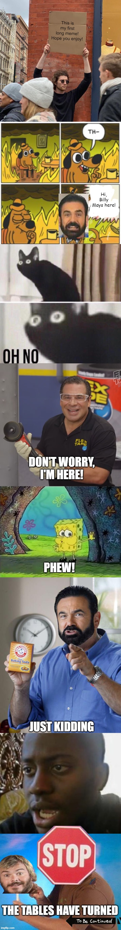 This is my first long meme! Hope you enjoy! Hi, Billy Mays here! DON'T WORRY, I'M HERE! PHEW! JUST KIDDING; THE TABLES HAVE TURNED | image tagged in memes,guy holding cardboard sign,this is not fine,oh no cat,phil swift flex tape,spongebob phew | made w/ Imgflip meme maker