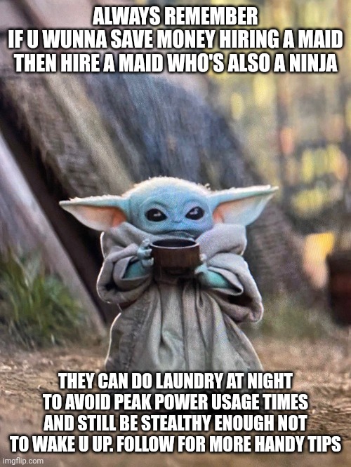 Baby yoda says ninja maid saves you money | ALWAYS REMEMBER
IF U WUNNA SAVE MONEY HIRING A MAID
THEN HIRE A MAID WHO'S ALSO A NINJA; THEY CAN DO LAUNDRY AT NIGHT TO AVOID PEAK POWER USAGE TIMES AND STILL BE STEALTHY ENOUGH NOT TO WAKE U UP. FOLLOW FOR MORE HANDY TIPS | image tagged in baby yoda tea | made w/ Imgflip meme maker