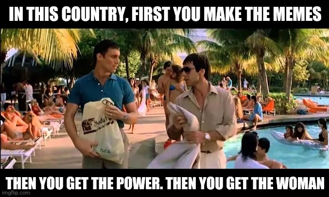 Tony Montana | IN THIS COUNTRY, FIRST YOU MAKE THE MEMES; THEN YOU GET THE POWER. THEN YOU GET THE WOMAN | image tagged in tony montana | made w/ Imgflip meme maker