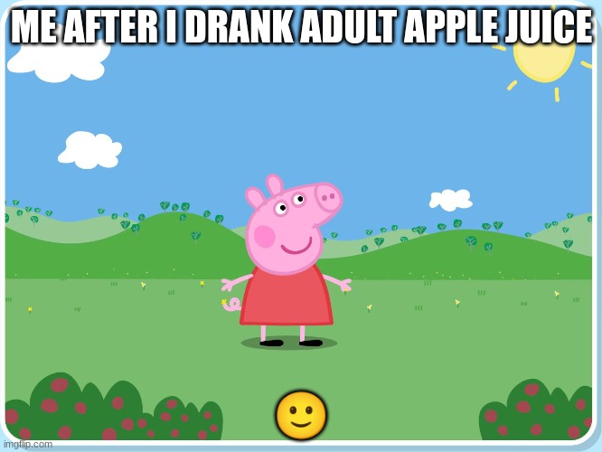 Peppa Pig has killed them all | ME AFTER I DRANK ADULT APPLE JUICE; 🙂 | image tagged in peppa pig has killed them all | made w/ Imgflip meme maker