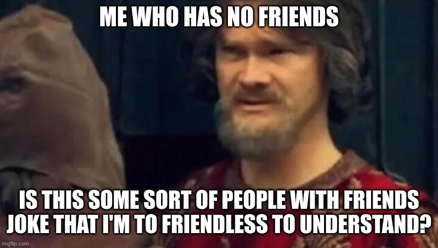 Is this some sort of peasant joke | ME WHO HAS NO FRIENDS IS THIS SOME SORT OF PEOPLE-WITH-FRIENDS JOKE THAT I'M TO FRIENDLESS TO UNDERSTAND? | image tagged in is this some sort of peasant joke | made w/ Imgflip meme maker