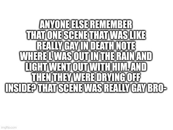 ANYONE ELSE REMEMBER THAT ONE SCENE THAT WAS LIKE REALLY GAY IN DEATH NOTE WHERE L WAS OUT IN THE RAIN AND LIGHT WENT OUT WITH HIM. AND THEN THEY WERE DRYING OFF INSIDE? THAT SCENE WAS REALLY GAY BRO- | made w/ Imgflip meme maker