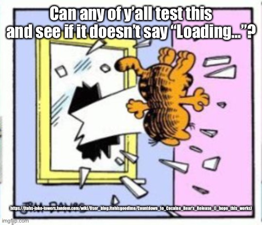Garfield gets thrown out of a window | Can any of y’all test this and see if it doesn’t say “Loading…”? https://jtohs-joke-towers.fandom.com/wiki/User_blog:Jtohisgoodimo/Countdown_to_Cocaine_Bear’s_Release_(I_hope_this_works) | image tagged in garfield gets thrown out of a window | made w/ Imgflip meme maker