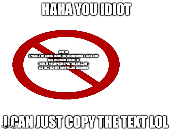 HAHA YOU IDIOT; JUST NO:
BYPASSES ALL CARDS, CANNOT BE COUNTERED BY A CARD. ONLY TEXT WILL WORK AGAINST IT
THERE IS NO LOOPHOLES FOR THIS CARD. JUST USE TEXT, OR YOUR CARD WILL BE CRUMBLED. I CAN JUST COPY THE TEXT LOL | made w/ Imgflip meme maker