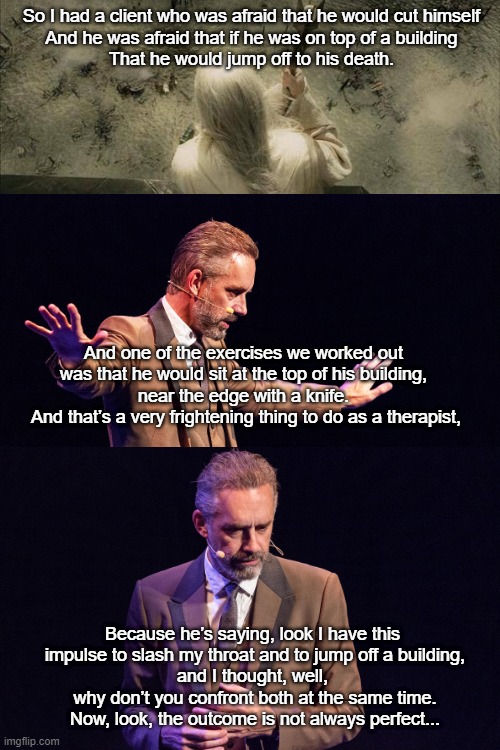 saruman_jordan peterson | So I had a client who was afraid that he would cut himself
And he was afraid that if he was on top of a building
That he would jump off to his death. And one of the exercises we worked out 
was that he would sit at the top of his building, 
near the edge with a knife. 
And that’s a very frightening thing to do as a therapist, Because he’s saying, look I have this 
impulse to slash my throat and to jump off a building,
and I thought, well, 
why don’t you confront both at the same time.
Now, look, the outcome is not always perfect... | image tagged in saruman,lotr,jordan peterson | made w/ Imgflip meme maker