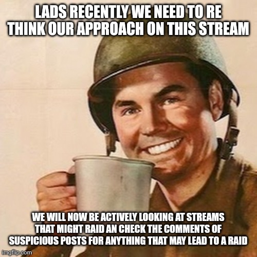 Recently we have come under criticism for this | LADS RECENTLY WE NEED TO RE THINK OUR APPROACH ON THIS STREAM; WE WILL NOW BE ACTIVELY LOOKING AT STREAMS THAT MIGHT RAID AN CHECK THE COMMENTS OF SUSPICIOUS POSTS FOR ANYTHING THAT MAY LEAD TO A RAID | image tagged in coffee soldier | made w/ Imgflip meme maker