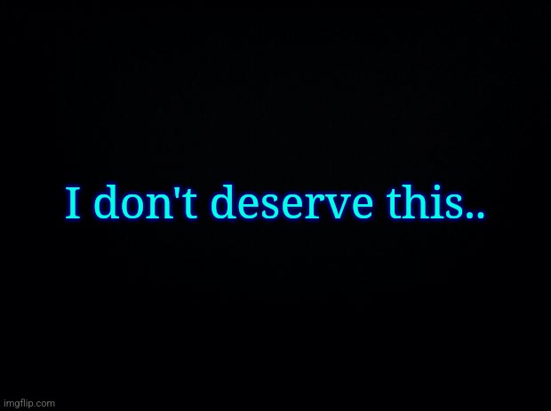 Black background | I don't deserve this.. | image tagged in black background | made w/ Imgflip meme maker