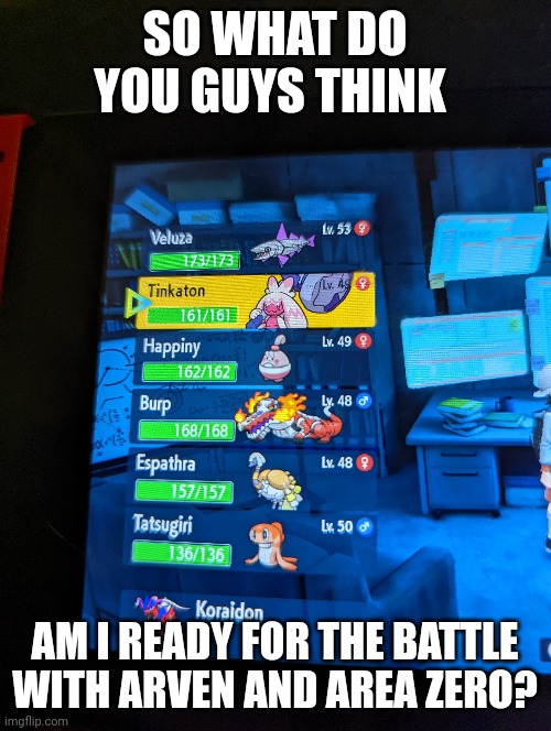 Tell me NOW | SO WHAT DO YOU GUYS THINK; AM I READY FOR THE BATTLE WITH ARVEN AND AREA ZERO? | image tagged in pokemon | made w/ Imgflip meme maker