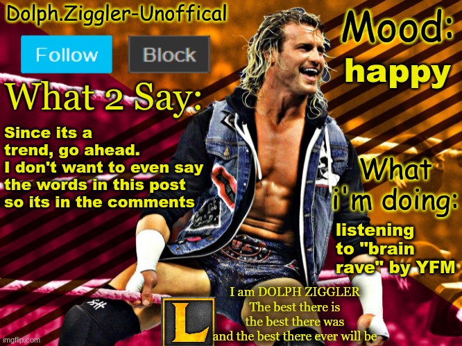 LucotIC's DOLPH ZIGGLER announcement temp (14#) | happy; Since its a trend, go ahead.
I don't want to even say the words in this post so its in the comments; listening to "brain rave" by YFM | image tagged in lucotic's dolph ziggler announcement temp 14 | made w/ Imgflip meme maker