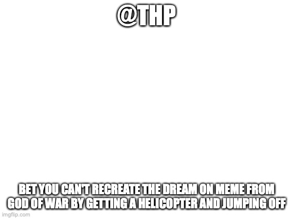 betcha 20 bucks | @THP; BET YOU CAN'T RECREATE THE DREAM ON MEME FROM GOD OF WAR BY GETTING A HELICOPTER AND JUMPING OFF | image tagged in blank white template | made w/ Imgflip meme maker