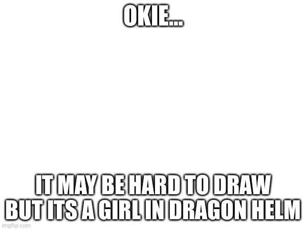 OKIE… IT MAY BE HARD TO DRAW BUT ITS A GIRL IN DRAGON HELM | made w/ Imgflip meme maker